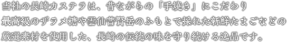 当社の長崎カステラは、昔ながらの「手焼き」にこだわり、最高級のザラメ糖や雲仙普賢岳のふもとで採れた新鮮たまごなどの、厳選素材を使用した、長崎の伝統の味を守り続ける逸品です。