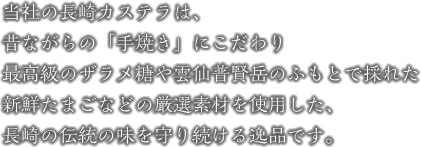 当社の長崎カステラは、昔ながらの「手焼き」にこだわり、最高級のザラメ糖や雲仙普賢岳のふもとで採れた新鮮たまごなどの、厳選素材を使用した、長崎の伝統の味を守り続ける逸品です。